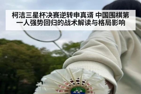 柯洁三星杯决赛逆转申真谞 中国围棋第一人强势回归的战术解读与格局影响